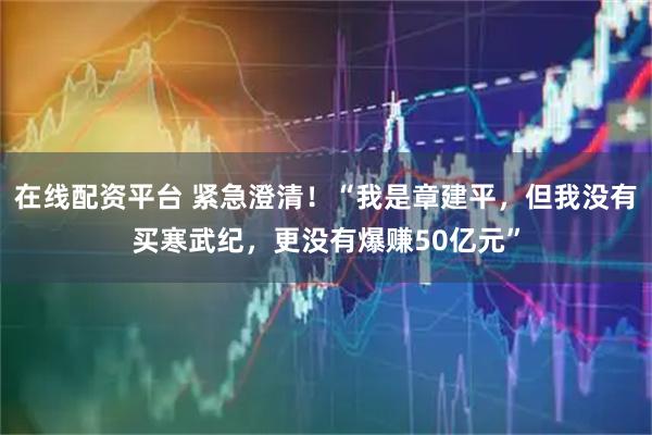 在线配资平台 紧急澄清！“我是章建平，但我没有买寒武纪，更没有爆赚50亿元”