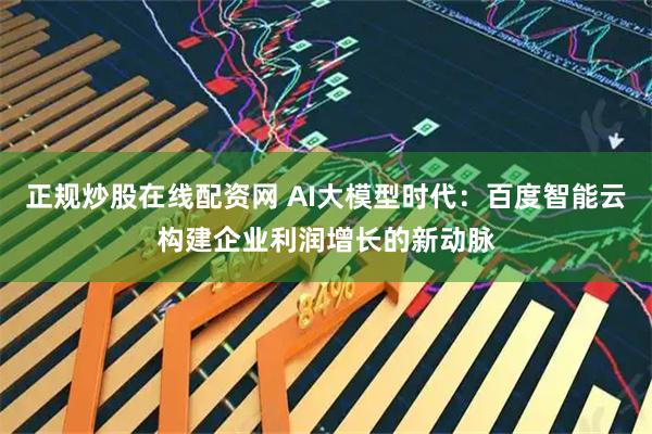 正规炒股在线配资网 AI大模型时代：百度智能云构建企业利润增长的新动脉