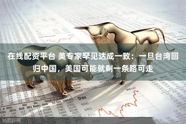 在线配资平台 美专家罕见达成一致：一旦台湾回归中国，美国可能就剩一条路可走