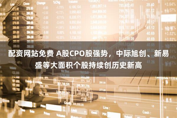 配资网站免费 A股CPO股强势，中际旭创、新易盛等大面积个股持续创历史新高