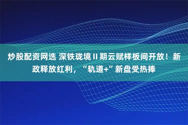 炒股配资网选 深铁珑境Ⅱ期云赋样板间开放！新政释放红利，“轨道+”新盘受热捧