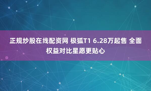 正规炒股在线配资网 极狐T1 6.28万起售 全面权益对比星愿更贴心