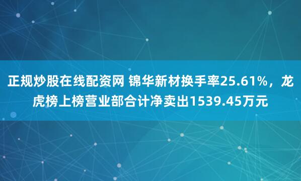 正规炒股在线配资网 锦华新材换手率25.61%，龙虎榜上榜营业部合计净卖出1539.45万元