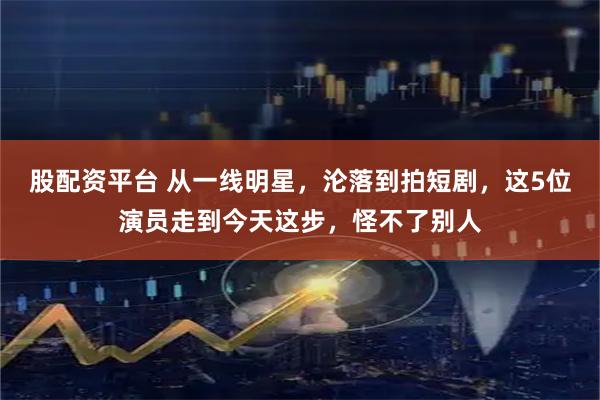 股配资平台 从一线明星，沦落到拍短剧，这5位演员走到今天这步，怪不了别人
