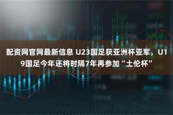 配资网官网最新信息 U23国足获亚洲杯亚军，U19国足今年还将时隔7年再参加“土伦杯”