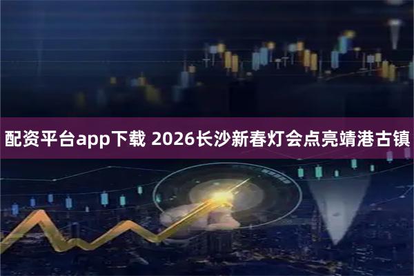 配资平台app下载 2026长沙新春灯会点亮靖港古镇