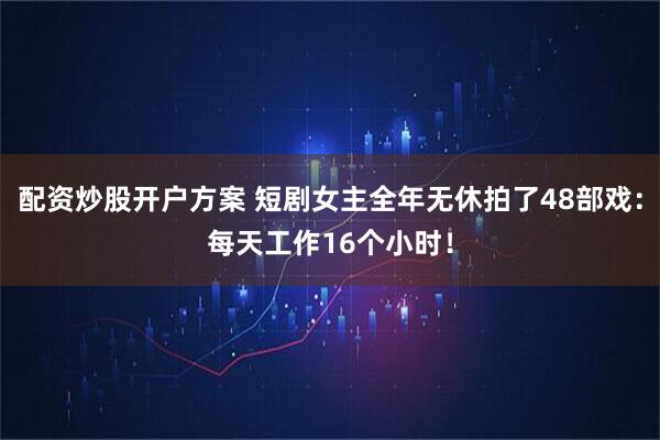 配资炒股开户方案 短剧女主全年无休拍了48部戏：每天工作16个小时！