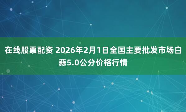 在线股票配资 2026年2月1日全国主要批发市场白蒜5.0公分价格行情