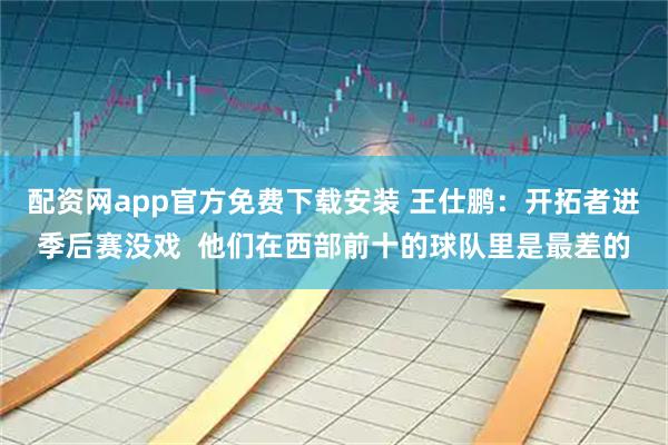 配资网app官方免费下载安装 王仕鹏：开拓者进季后赛没戏  他们在西部前十的球队里是最差的