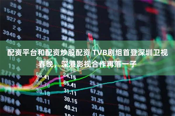 配资平台和配资炒股配资 TVB剧组首登深圳卫视春晚，深港影视合作再落一子