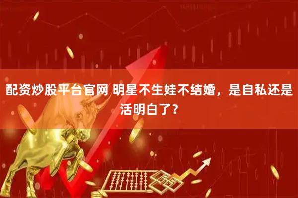 配资炒股平台官网 明星不生娃不结婚，是自私还是活明白了？