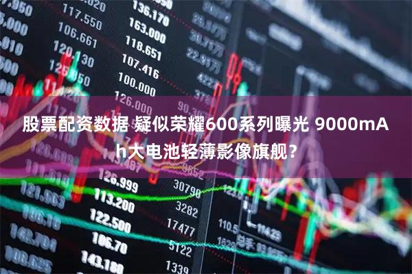 股票配资数据 疑似荣耀600系列曝光 9000mAh大电池轻薄影像旗舰?