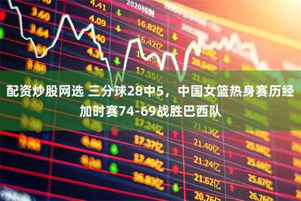 配资炒股网选 三分球28中5，中国女篮热身赛历经加时赛74-69战胜巴西队