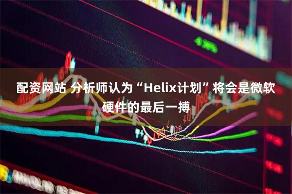 配资网站 分析师认为“Helix计划”将会是微软硬件的最后一搏