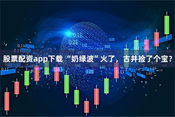 股票配资app下载 “奶绿波”火了，古井捡了个宝？