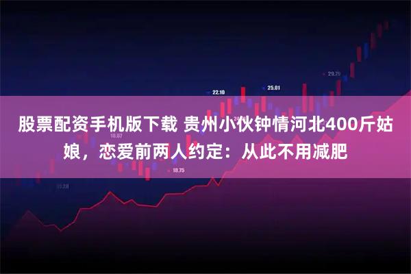 股票配资手机版下载 贵州小伙钟情河北400斤姑娘，恋爱前两人约定：从此不用减肥