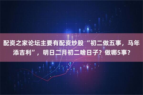 配资之家论坛主要有配资炒股 “初二做五事,马年添吉利”,明日二月初二啥日子?做哪5事?