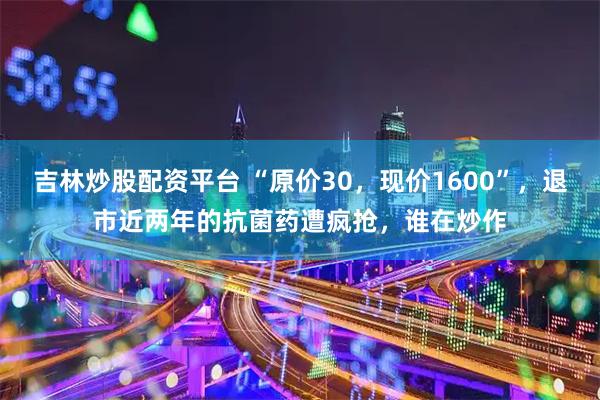 吉林炒股配资平台 “原价30，现价1600”，退市近两年的抗菌药遭疯抢，谁在炒作