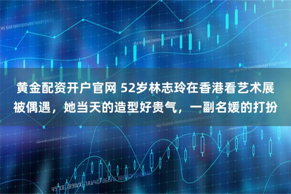 黄金配资开户官网 52岁林志玲在香港看艺术展被偶遇，她当天的造型好贵气，一副名媛的打扮