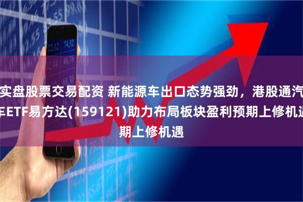 实盘股票交易配资 新能源车出口态势强劲,港股通汽车ETF易方达(159121)助力布局板块盈利预期上修机遇
