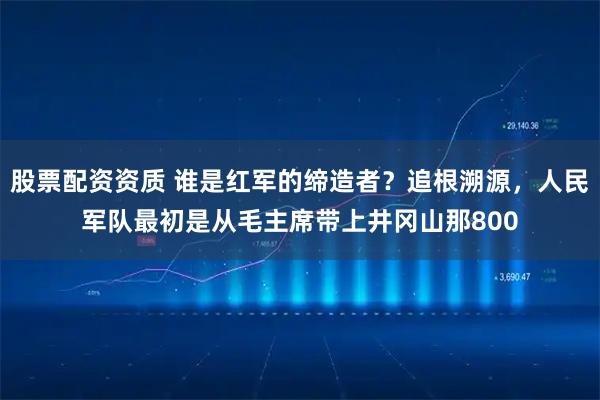 股票配资资质 谁是红军的缔造者？追根溯源，人民军队最初是从毛主席带上井冈山那800
