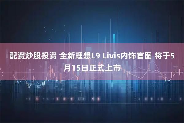 配资炒股投资 全新理想L9 Livis内饰官图 将于5月15日正式上市